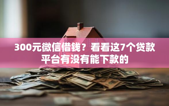 300元微信借钱？看看这7个贷款平台有没有能下款的