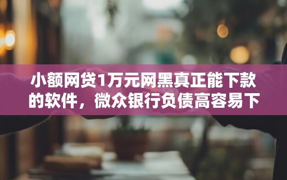 小额网贷1万元网黑真正能下款的软件，微众银行负债高容易下款的6个平台介绍