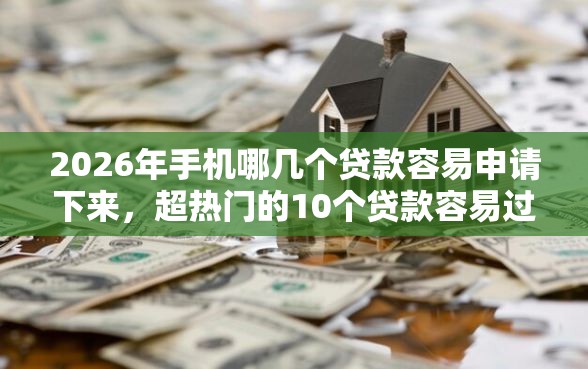 2026年手机哪几个贷款容易申请下来，超热门的10个贷款容易过的平台推荐