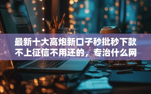 最新十大高炮新口子秒批秒下款不上征信不用还的，专治什么网贷不看征信秒通过