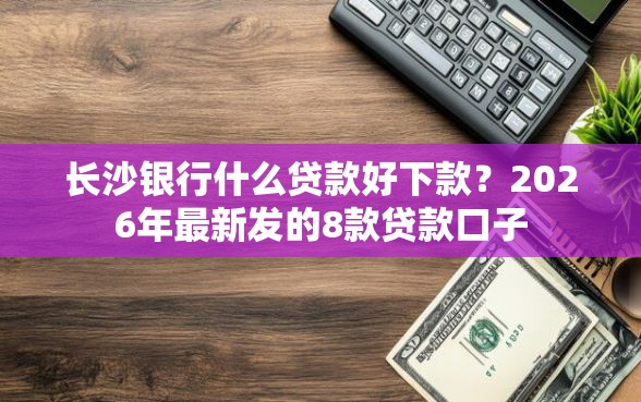 长沙银行什么贷款好下款？2026年最新发的8款贷款口子