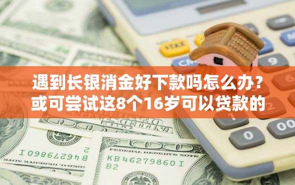 遇到长银消金好下款吗怎么办？或可尝试这8个16岁可以贷款的平台