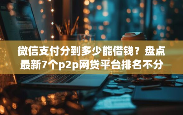 微信支付分到多少能借钱？盘点最新7个p2p网贷平台排名不分先后