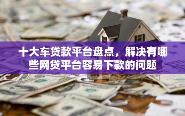 十大车贷款平台盘点，解决有哪些网贷平台容易下款的问题