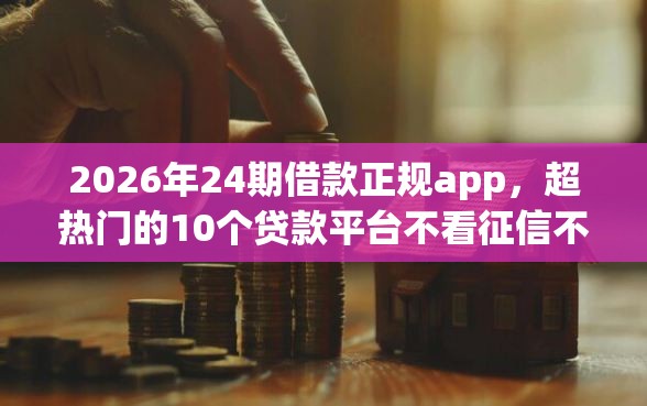 2026年24期借款正规app，超热门的10个贷款平台不看征信不看逾期推荐