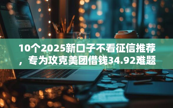 10个2025新口子不看征信推荐，专为攻克美团借钱34.92难题