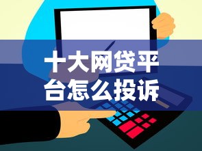 十大网贷平台怎么投诉盘点，解决哪个个人贷款平台好下款的问题