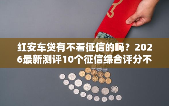 红安车贷有不看征信的吗？2026最新测评10个征信综合评分不足能下款的平台