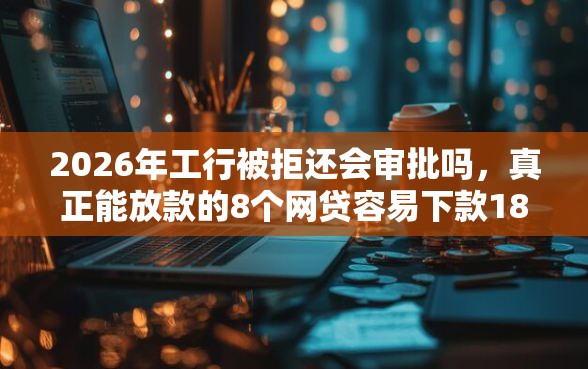 2026年工行被拒还会审批吗，真正能放款的8个网贷容易下款18岁的平台推荐