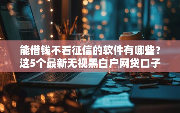 能借钱不看征信的软件有哪些？这5个最新无视黑白户网贷口子值得一试