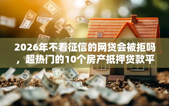 2026年不看征信的网贷会被拒吗，超热门的10个房产抵押贷款平台好推荐