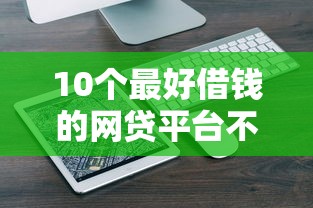 10个最好借钱的网贷平台不看数据推荐，专为攻克微信借钱小程序不扫脸难题