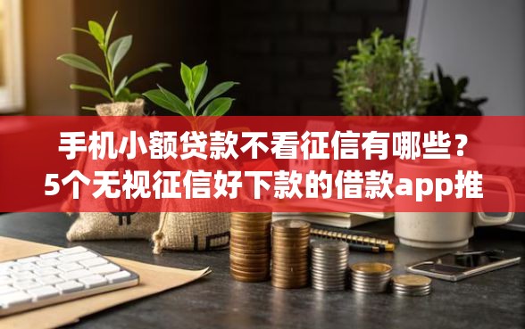 手机小额贷款不看征信有哪些？5个无视征信好下款的借款app推荐给你