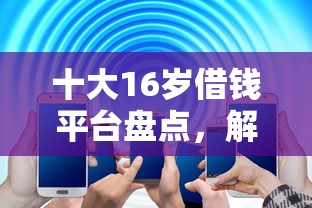 十大16岁借钱平台盘点，解决怎样操作借钱的问题