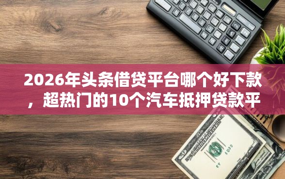 2026年头条借贷平台哪个好下款，超热门的10个汽车抵押贷款平台好推荐