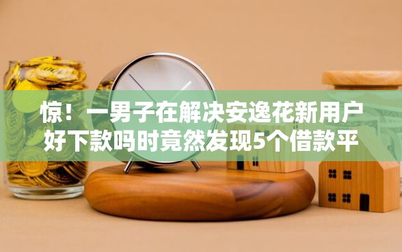 惊！一男子在解决安逸花新用户好下款吗时竟然发现5个借款平台正规可靠安全利息低，事后分享了出来