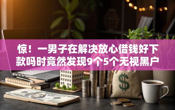 惊！一男子在解决放心借钱好下款吗时竟然发现9个5个无视黑户下款口子，事后分享了出来