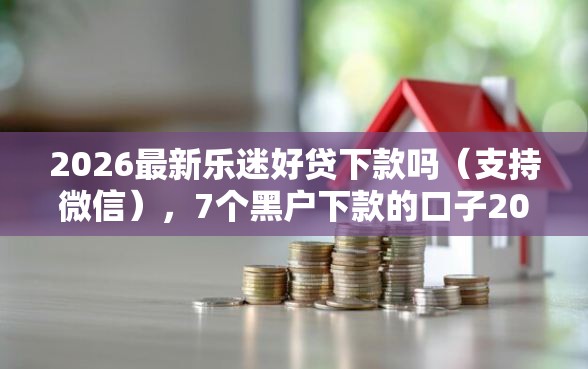 2026最新乐迷好贷下款吗（支持微信），7个黑户下款的口子2025无私分享