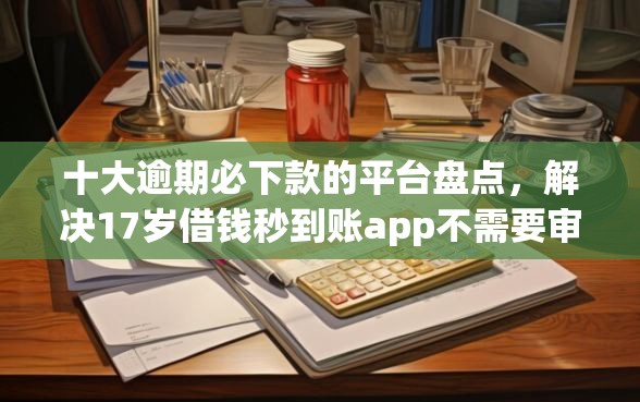 十大逾期必下款的平台盘点，解决17岁借钱秒到账app不需要审核的问题