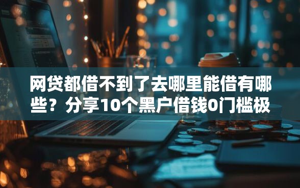 网贷都借不到了去哪里能借有哪些？分享10个黑户借钱0门槛极速下款软件