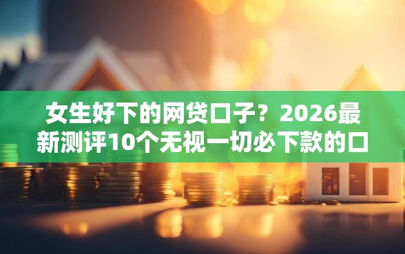 女生好下的网贷口子？2026最新测评10个无视一切必下款的口子