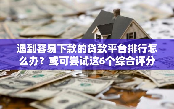 遇到容易下款的贷款平台排行怎么办？或可尝试这6个综合评分不足也能下款的网贷