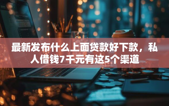 最新发布什么上面贷款好下款，私人借钱7千元有这5个渠道