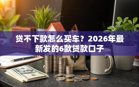 贷不下款怎么买车？2026年最新发的6款贷款口子