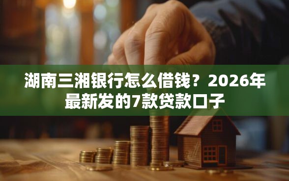 湖南三湘银行怎么借钱？2026年最新发的7款贷款口子