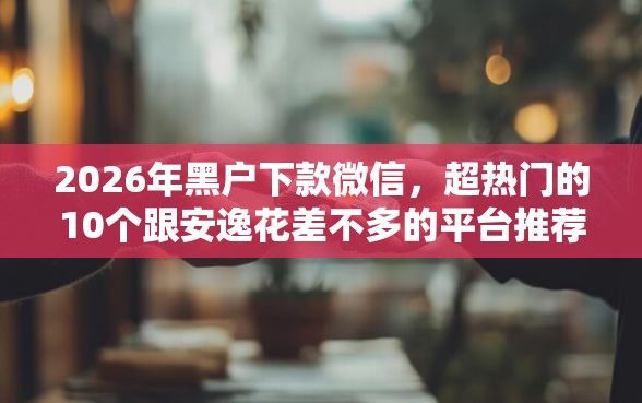 2026年黑户下款微信，超热门的10个跟安逸花差不多的平台推荐