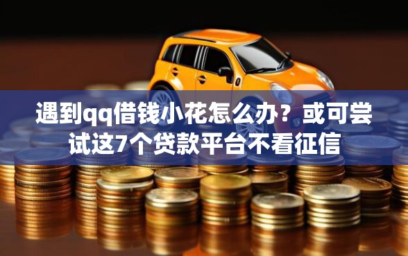 遇到qq借钱小花怎么办？或可尝试这7个贷款平台不看征信