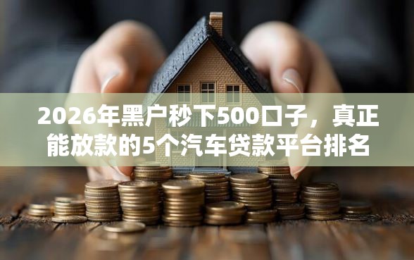 2026年黑户秒下500口子，真正能放款的5个汽车贷款平台排名不分先后前十推荐