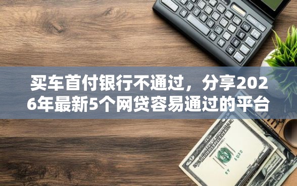 买车首付银行不通过，分享2026年最新5个网贷容易通过的平台