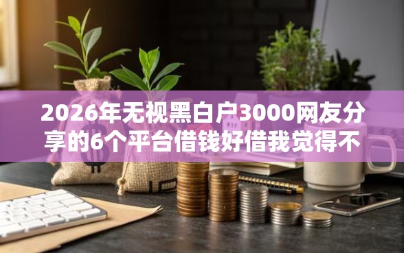 2026年无视黑白户3000网友分享的6个平台借钱好借我觉得不错！