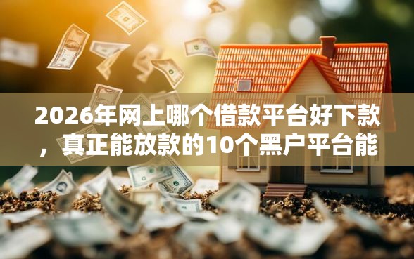 2026年网上哪个借款平台好下款，真正能放款的10个黑户平台能借到钱啊急用推荐