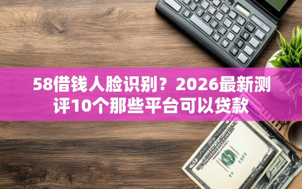 58借钱人脸识别？2026最新测评10个那些平台可以贷款