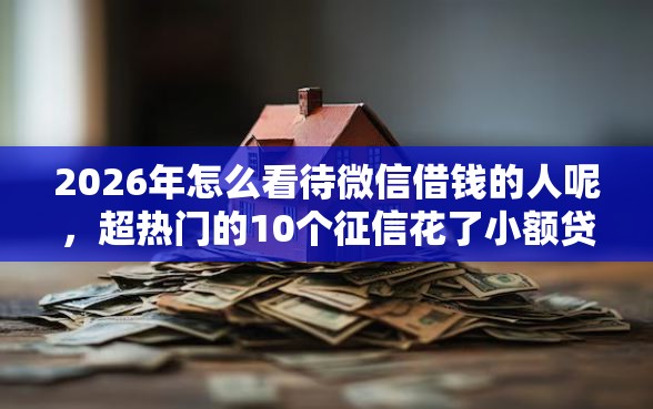 2026年怎么看待微信借钱的人呢，超热门的10个征信花了小额贷款正规平台推荐