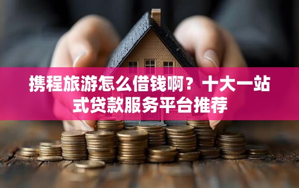 携程旅游怎么借钱啊？十大一站式贷款服务平台推荐