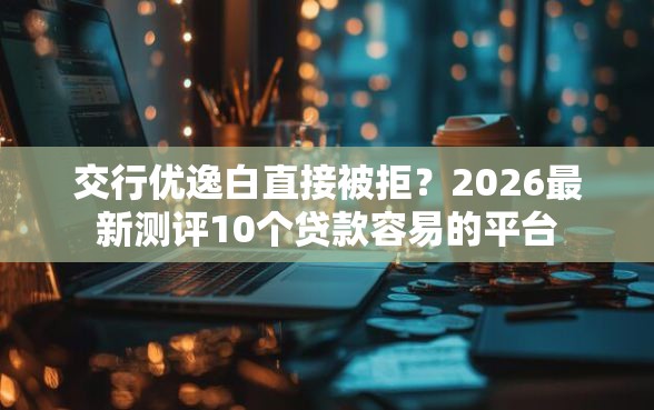 交行优逸白直接被拒？2026最新测评10个贷款容易的平台
