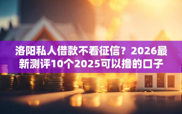洛阳私人借款不看征信？2026最新测评10个2025可以撸的口子