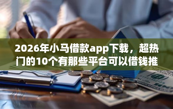 2026年小马借款app下载，超热门的10个有那些平台可以借钱推荐