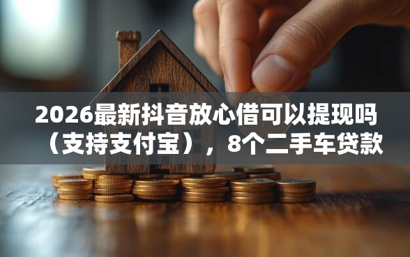 2026最新抖音放心借可以提现吗（支持支付宝），8个二手车贷款平台好无私分享