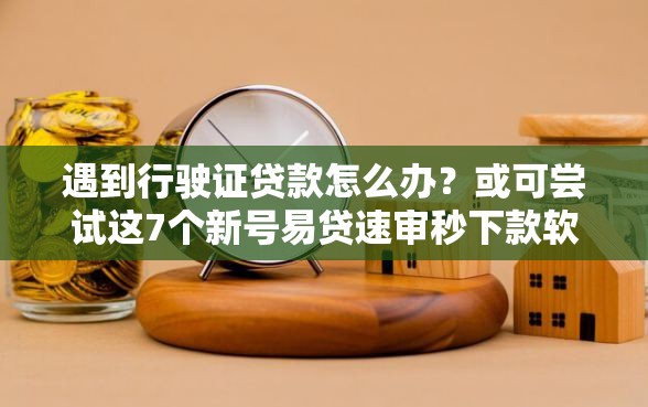 遇到行驶证贷款怎么办？或可尝试这7个新号易贷速审秒下款软件