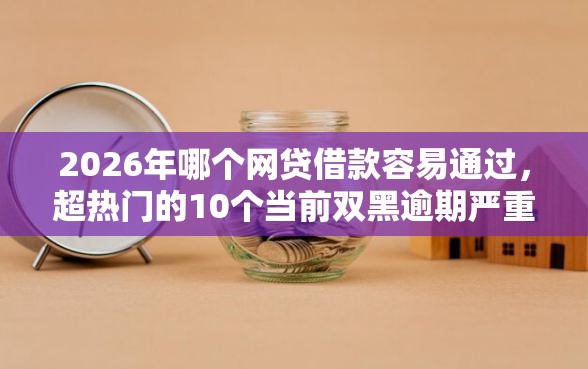 2026年哪个网贷借款容易通过，超热门的10个当前双黑逾期严重能下款的平台推荐