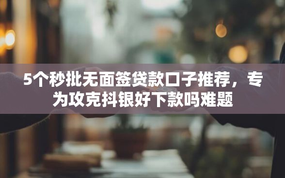 5个秒批无面签贷款口子推荐，专为攻克抖银好下款吗难题