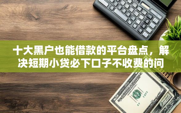 十大黑户也能借款的平台盘点，解决短期小贷必下口子不收费的问题