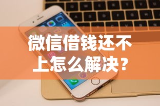 微信借钱还不上怎么解决？8个平台试试看哪个能下款