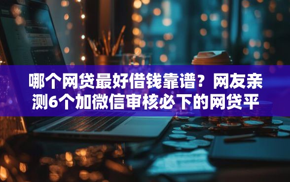 哪个网贷最好借钱靠谱？网友亲测6个加微信审核必下的网贷平台盘点