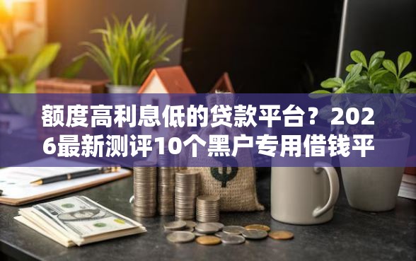 额度高利息低的贷款平台？2026最新测评10个黑户专用借钱平台