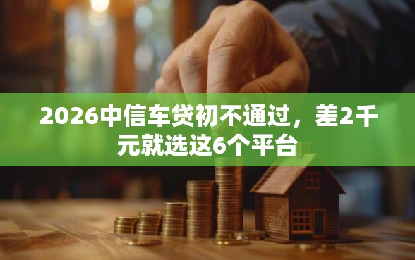2026中信车贷初不通过，差2千元就选这6个平台